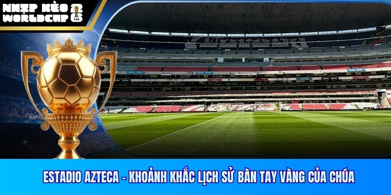 Estadio Azteca – Khoảnh Khắc Lịch Sử Bàn Tay Vàng Của Chúa